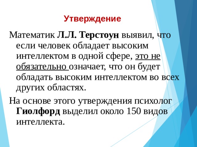 Утверждение Математик Л.Л. Терстоун выявил, что если человек обладает высоким интеллектом в одной сфере, это не обязательно означает, что он будет обладать высоким интеллектом во всех других областях. На основе этого утверждения психолог Гиолфорд выделил около 150 видов интеллекта.  
