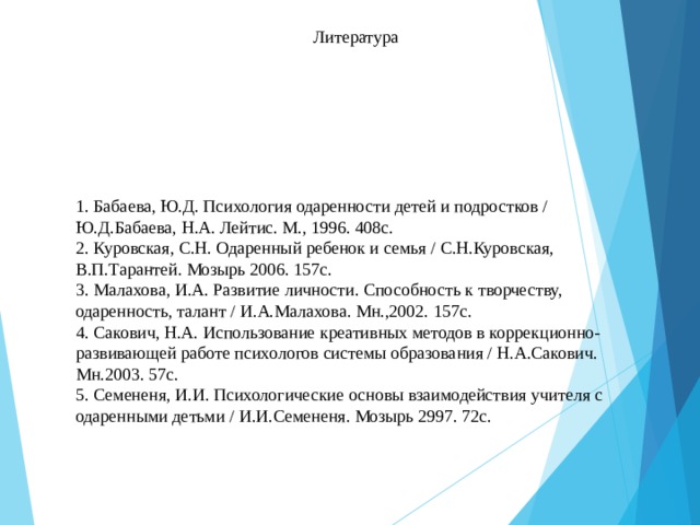 Литература 1. Бабаева, Ю.Д. Психология одаренности детей и подростков / Ю.Д.Бабаева, Н.А. Лейтис. М., 1996. 408с.  2. Куровская, С.Н. Одаренный ребенок и семья / С.Н.Куровская, В.П.Тарантей. Мозырь 2006. 157с.  3. Малахова, И.А. Развитие личности. Способность к творчеству, одаренность, талант / И.А.Малахова. Мн.,2002. 157с.  4. Сакович, Н.А. Использование креативных методов в коррекционно-развивающей работе психологов системы образования / Н.А.Сакович. Мн.2003. 57с.  5. Семененя, И.И. Психологические основы взаимодействия учителя с одаренными детьми / И.И.Семененя. Мозырь 2997. 72с.   16 