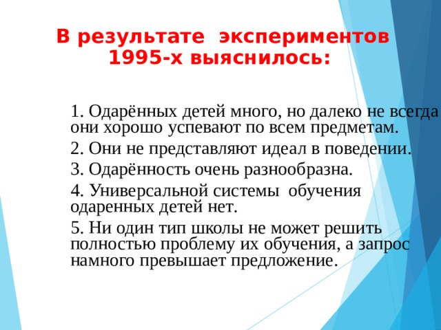 В результате экспериментов  199 5 -х выяснилось:   1. Одар ё нных детей много, но далеко не всегда они хорошо успевают по всем предметам . 2. О ни не представляют идеал в поведении . 3. Одар ё нность  очень разно о бразна . 4. Универсальной системы обучения одаренных детей нет .  5. Ни один тип школы не может решить полностью проблему их обучения, а запрос намного превышает предложение .     1. Одар ё нных детей много, но далеко не всегда они хорошо успевают по всем предметам . 2. О ни не представляют идеал в поведении . 3. Одар ё нность  очень разно о бразна . 4. Универсальной системы обучения одаренных детей нет .  5. Ни один тип школы не может решить полностью проблему их обучения, а запрос намного превышает предложение .    
