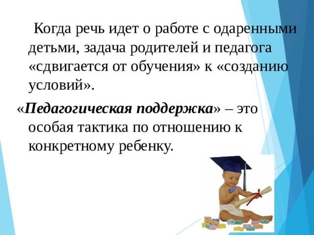  Когда речь идет о работе с одаренными детьми, задача родителей и педагога «сдвигается от обучения» к «созданию условий». « Педагогическая поддержка » – это особая тактика по отношению к конкретному ребенку.  