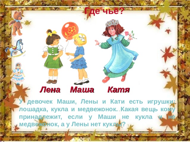 Где чьё? Катя Маша Лена У девочек Маши, Лены и Кати есть игрушки: лошадка, кукла и медвежонок. Какая вещь кому принадлежит, если у Маши не кукла и не медвежонок, а у Лены нет куклы? 