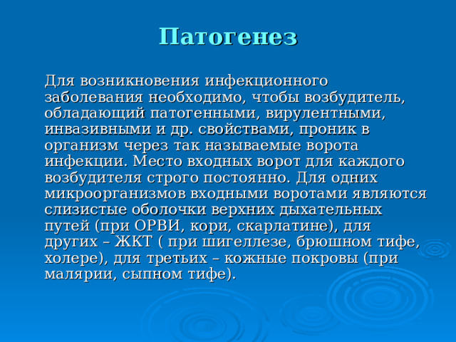 Патогенез  Для возникновения инфекционного заболевания необходимо, чтобы возбудитель, обладающий патогенными, вирулентными, инвазивными и др. свойствами, проник в организм через так называемые ворота инфекции. Место входных ворот для каждого возбудителя строго постоянно. Для одних микроорганизмов входными воротами являются слизистые оболочки верхних дыхательных путей (при ОРВИ, кори, скарлатине), для других – ЖКТ ( при шигеллезе, брюшном тифе, холере), для третьих – кожные покровы (при малярии, сыпном тифе). 