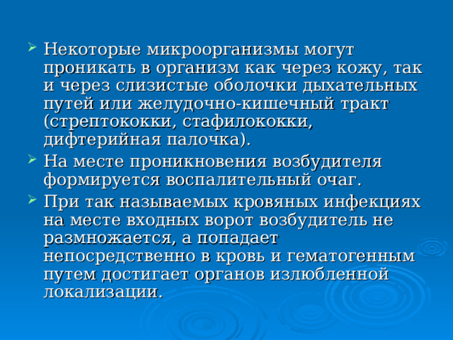 Некоторые микроорганизмы могут проникать в организм как через кожу, так и через слизистые оболочки дыхательных путей или желудочно-кишечный тракт (стрептококки, стафилококки, дифтерийная палочка). На месте проникновения возбудителя формируется воспалительный очаг. При так называемых кровяных инфекциях на месте входных ворот возбудитель не размножается, а попадает непосредственно в кровь и гематогенным путем достигает органов излюбленной локализации. 