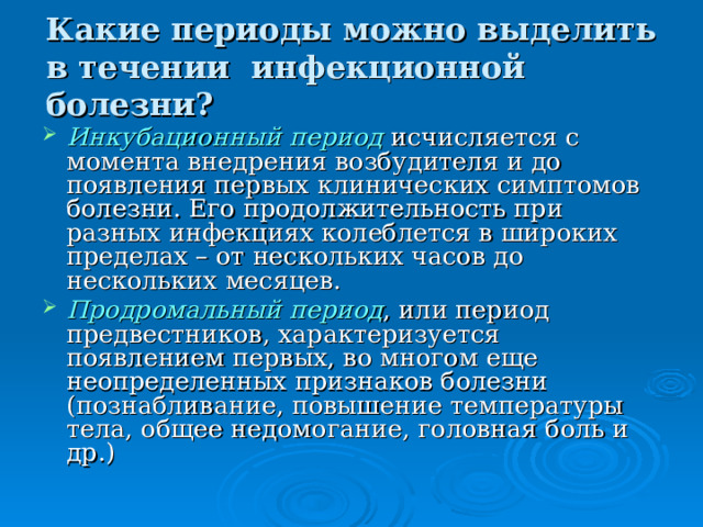 Какие периоды можно выделить в течении инфекционной болезни? Инкубационный период  исчисляется с момента внедрения возбудителя и до появления первых клинических симптомов болезни. Его продолжительность при разных инфекциях колеблется в широких пределах – от нескольких часов до нескольких месяцев. Продромальный период , или период предвестников, характеризуется появлением первых, во многом еще неопределенных признаков болезни (познабливание, повышение температуры тела, общее недомогание, головная боль и др.) 