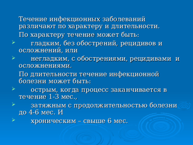  Течение инфекционных заболеваний различают по характеру и длительности.  По характеру течение может быть:  гладким, без обострений, рецидивов и осложнений, или  негладким, с обострениями, рецидивами и осложнениями.  По длительности течение инфекционной болезни может быть:  острым, когда процесс заканчивается в течение 1-3 мес.,  затяжным с продолжительностью болезни до 4-6 мес. И  хроническим – свыше 6 мес. 