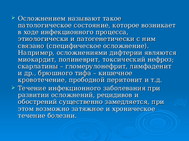 Осложнением называют такое патологическое состояние, которое возникает в ходе инфекционного процесса, этиологически и патогенетически с ним связано (специфическое осложнение). Например, осложнениями дифтерии являются миокардит, полиневрит, токсический нефроз; скарлатины – гломерулонефрит, лимфаденит и др., брюшного тифа – кишечное кровотечение, прободной перитонит и т.д. Течение инфекционного заболевания при развитии осложнений, рецидивов и обострений существенно замедляется, при этом возможно затяжное и хроническое течение болезни. 