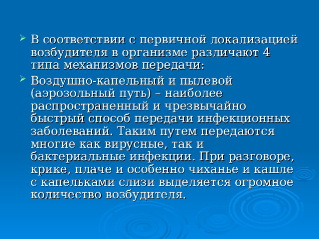 В соответствии с первичной локализацией возбудителя в организме различают 4 типа механизмов передачи: Воздушно-капельный и пылевой (аэрозольный путь) – наиболее распространенный и чрезвычайно быстрый способ передачи инфекционных заболеваний. Таким путем передаются многие как вирусные, так и бактериальные инфекции. При разговоре, крике, плаче и особенно чиханье и кашле с капельками слизи выделяется огромное количество возбудителя. 