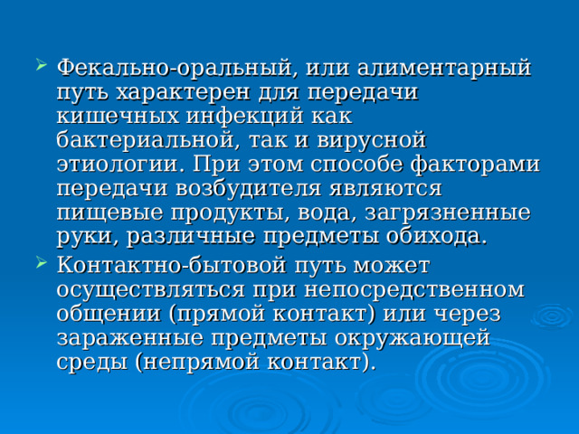 Фекально-оральный, или алиментарный путь характерен для передачи кишечных инфекций как бактериальной, так и вирусной этиологии. При этом способе факторами передачи возбудителя являются пищевые продукты, вода, загрязненные руки, различные предметы обихода. Контактно-бытовой путь может осуществляться при непосредственном общении (прямой контакт) или через зараженные предметы окружающей среды (непрямой контакт). 