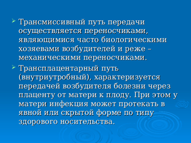 Трансмиссивный путь передачи осуществляется переносчиками, являющимися часто биологическими хозяевами возбудителей и реже – механическими переносчиками. Трансплацентарный путь (внутриутробный), характеризуется передачей возбудителя болезни через плаценту от матери к плоду. При этом у матери инфекция может протекать в явной или скрытой форме по типу здорового носительства. 