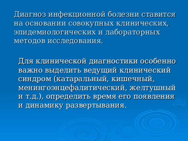 Диагноз инфекционной болезни ставится на основании совокупных клинических, эпидемиологических и лабораторных методов исследования.  Для клинической диагностики особенно важно выделить ведущий клинический синдром (катаральный, кишечный, менингоэнцефалитический, желтушный и т.д.), определить время его появления и динамику развертывания. 
