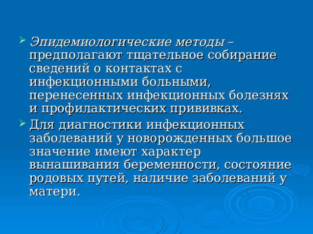 Эпидемиологические методы – предполагают тщательное собирание сведений о контактах с инфекционными больными, перенесенных инфекционных болезнях и профилактических прививках. Для диагностики инфекционных заболеваний у новорожденных большое значение имеют характер вынашивания беременности, состояние родовых путей, наличие заболеваний у матери. 