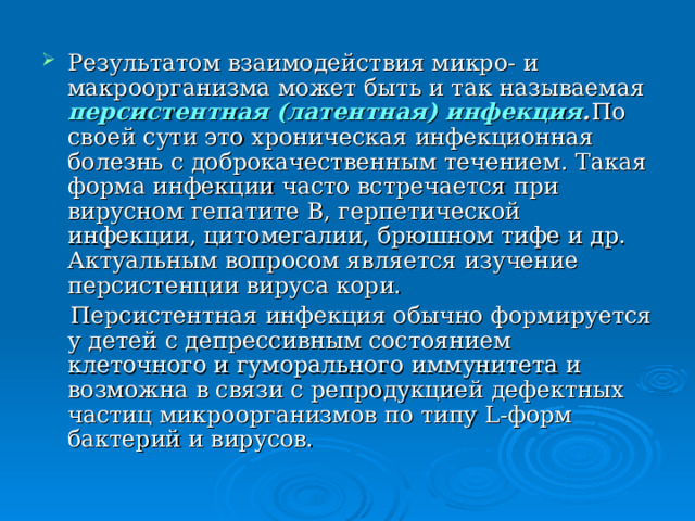 Результатом взаимодействия микро- и макроорганизма может быть и так называемая персистентная (латентная) инфекция .  По своей сути это хроническая инфекционная болезнь с доброкачественным течением. Такая форма инфекции часто встречается при вирусном гепатите В, герпетической инфекции, цитомегалии, брюшном тифе и др. Актуальным вопросом является изучение персистенции вируса кори.  Персистентная инфекция обычно формируется у детей с депрессивным состоянием клеточного и гуморального иммунитета и возможна в связи с репродукцией дефектных частиц микроорганизмов по типу L -форм бактерий и вирусов. 