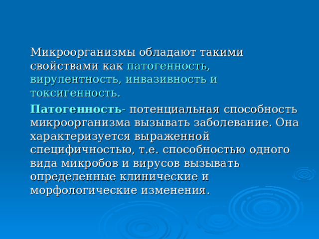 Микроорганизмы обладают такими свойствами как патогенность, вирулентность, инвазивность и токсигенность.  Патогенность - потенциальная способность микроорганизма вызывать заболевание. Она характеризуется выраженной специфичностью, т.е. способностью одного вида микробов и вирусов вызывать определенные клинические и морфологические изменения. 