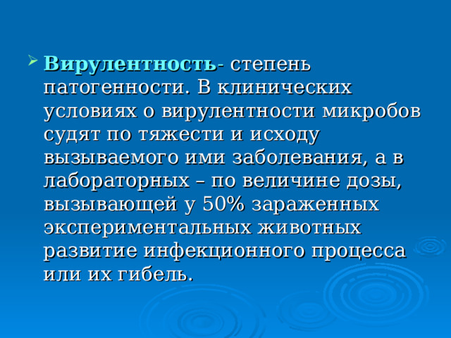 Вирулентность - степень патогенности. В клинических условиях о вирулентности микробов судят по тяжести и исходу вызываемого ими заболевания, а в лабораторных – по величине дозы, вызывающей у 50% зараженных экспериментальных животных развитие инфекционного процесса или их гибель. 