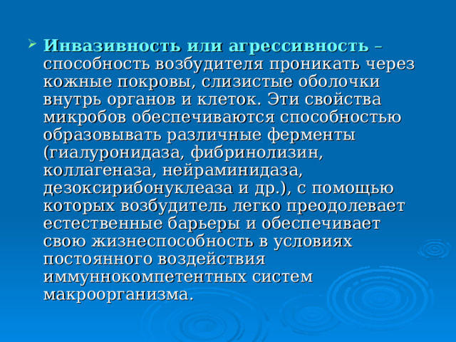 Инвазивность или агрессивность – способность возбудителя проникать через кожные покровы, слизистые оболочки внутрь органов и клеток. Эти свойства микробов обеспечиваются способностью образовывать различные ферменты (гиалуронидаза, фибринолизин, коллагеназа, нейраминидаза, дезоксирибонуклеаза и др.), с помощью которых возбудитель легко преодолевает естественные барьеры и обеспечивает свою жизнеспособность в условиях постоянного воздействия иммуннокомпетентных систем макроорганизма. 