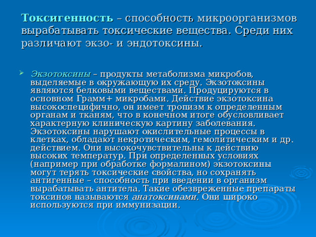  Токсигенность  – способность микроорганизмов вырабатывать токсические вещества. Среди них различают экзо- и эндотоксины.   Экзотоксины – продукты метаболизма микробов, выделяемые в окружающую их среду. Экзотоксины являются белковыми веществами. Продуцируются в основном Грамм+ микробами. Действие экзотоксина высокоспецифично, он имеет тропизм к определенным органам и тканям, что в конечном итоге обусловливает характерную клиническую картину заболевания. Экзотоксины нарушают окислительные процессы в клетках, обладают некротическим, гемолитическим и др. действием. Они высокочувствительны к действию высоких температур. При определенных условиях (например при обработке формалином) экзотоксины могут терять токсические свойства, но сохранять антигенные – способность при введении в организм вырабатывать антитела. Такие обезвреженные препараты токсинов называются анатоксинами. Они широко используются при иммунизации. 