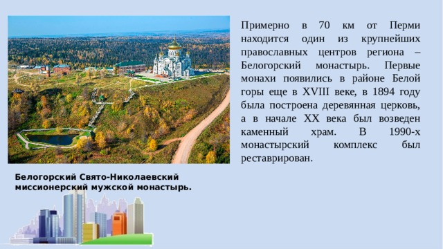 Примерно в 70 км от Перми находится один из крупнейших православных центров региона – Белогорский монастырь. Первые монахи появились в районе Белой горы еще в XVIII веке, в 1894 году была построена деревянная церковь, а в начале XX века был возведен каменный храм. В 1990-х монастырский комплекс был реставрирован. Белогорский Свято-Николаевский миссионерский мужской монастырь. 