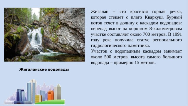 Жигалан – это красивая горная речка, которая стекает с плато Кваркуш. Бурный поток течет в долину с каскадом водопадов: перепад высот на коротком 8-километровом участке составляет около 700 метров. В 1991 году река получила статус регионального гидрологического памятника. Участок с водопадным каскадом занимает около 500 метров, высота самого большого водопада – примерно 15 метров. Жигаланские водопады 