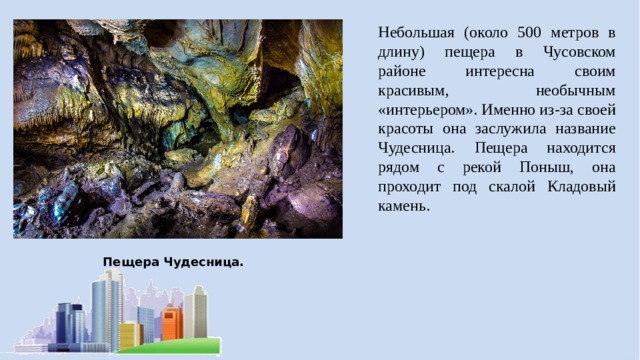 Небольшая (около 500 метров в длину) пещера в Чусовском районе интересна своим красивым, необычным «интерьером». Именно из-за своей красоты она заслужила название Чудесница. Пещера находится рядом с рекой Поныш, она проходит под скалой Кладовый камень. Пещера Чудесница.  