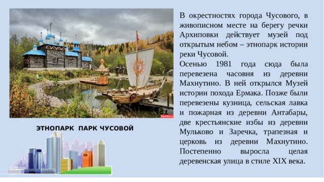 В окрестностях города Чусового, в живописном месте на берегу речки Архиповки действует музей под открытым небом – этнопарк истории реки Чусовой. Осенью 1981 года сюда была перевезена часовня из деревни Махнутино. В ней открылся Музей истории похода Ермака. Позже были перевезены кузница, сельская лавка и пожарная из деревни Антабары, две крестьянские избы из деревни Мульково и Заречка, трапезная и церковь из деревни Махнутино. Постепенно выросла целая деревенская улица в стиле XIX века. ЭТНОПАРК ПАРК ЧУСОВОЙ 
