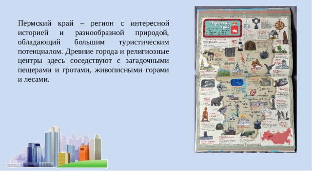 Пермский край – регион с интересной историей и разнообразной природой, обладающий большим туристическим потенциалом. Древние города и религиозные центры здесь соседствуют с загадочными пещерами и гротами, живописными горами и лесами. 