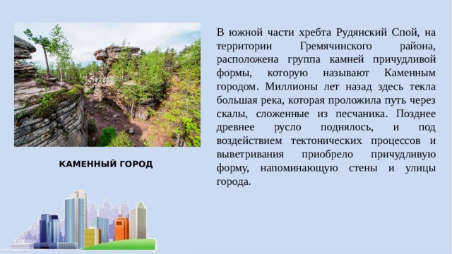 В южной части хребта Рудянский Спой, на территории Гремячинского района, расположена группа камней причудливой формы, которую называют Каменным городом. Миллионы лет назад здесь текла большая река, которая проложила путь через скалы, сложенные из песчаника. Позднее древнее русло поднялось, и под воздействием тектонических процессов и выветривания приобрело причудливую форму, напоминающую стены и улицы города. КАМЕННЫЙ ГОРОД 