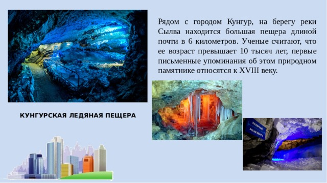 Рядом с городом Кунгур, на берегу реки Сылва находится большая пещера длиной почти в 6 километров. Ученые считают, что ее возраст превышает 10 тысяч лет, первые письменные упоминания об этом природном памятнике относятся к XVIII веку. КУНГУРСКАЯ ЛЕДЯНАЯ ПЕЩЕРА 