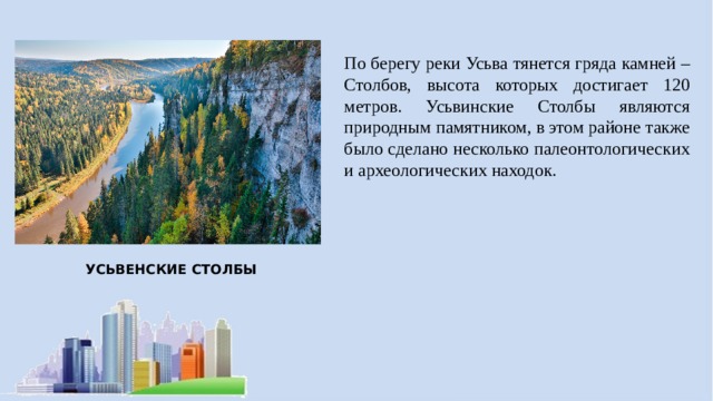 По берегу реки Усьва тянется гряда камней – Столбов, высота которых достигает 120 метров. Усьвинские Столбы являются природным памятником, в этом районе также было сделано несколько палеонтологических и археологических находок. УСЬВЕНСКИЕ СТОЛБЫ 
