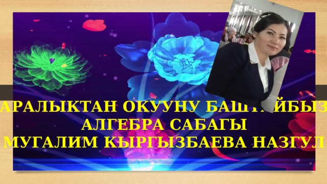 АРАЛЫКТАН ОКУУНУ БАШТАЙБЫЗ АЛГЕБРА САБАГЫ МУГАЛИМ КЫРГЫЗБАЕВА НАЗГУЛ 