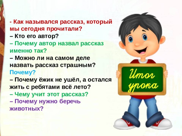 - Как назывался рассказ, который мы сегодня прочитали?  – Кто его автор?  – Почему автор назвал рассказ именно так?  – Можно ли на самом деле назвать рассказ страшным? Почему?  – Почему ёжик не ушёл, а остался жить с ребятами всё лето?  – Чему учит этот рассказ?  – Почему нужно беречь животных? 