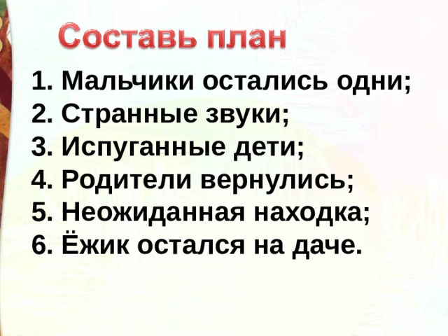 1. Мальчики остались одни;  2. Странные звуки;  3. Испуганные дети;  4. Родители вернулись;  5. Неожиданная находка;  6. Ёжик остался на даче. 