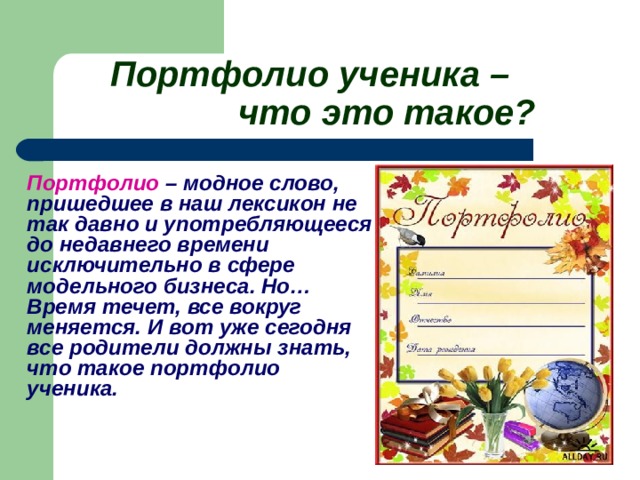 Портфолио ученика –     что это такое?    Портфолио – модное слово, пришедшее в наш лексикон не так давно и употребляющееся до недавнего времени исключительно в сфере модельного бизнеса. Но… Время течет, все вокруг меняется. И вот уже сегодня все родители должны знать, что такое портфолио ученика.    