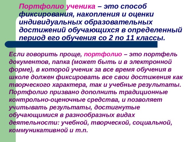 Портфолио ученика  – это способ фиксирования, накопления и оценки индивидуальных образовательных достижений обучающихся в определенный период его обучения со 2 по 11 классы.  Если говорить проще,  портфолио – это портфель документов, папка (может быть и в электронной форме), в которой ученик за все время обучения в школе должен фиксировать все свои достижения как творческого характера, так и учебные результаты. Портфолио призвано дополнить традиционные контрольно-оценочные средства, и позволяет учитывать результаты, достигнутые обучающимися в разнообразных видах деятельности: учебной, творческой, социальной, коммуникативной и т.п. 