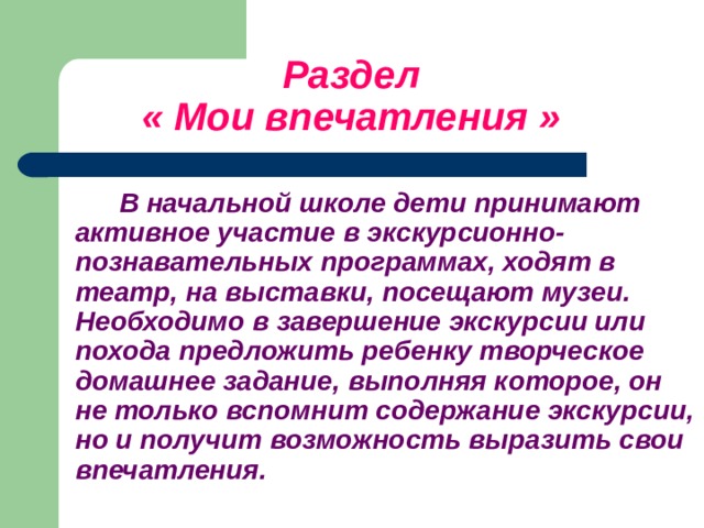    Раздел   « Мои впечатления »   В начальной школе дети принимают активное участие в экскурсионно-познавательных программах, ходят в театр, на выставки, посещают музеи. Необходимо в завершение экскурсии или похода предложить ребенку творческое домашнее задание, выполняя которое, он не только вспомнит содержание экскурсии, но и получит возможность выразить свои впечатления.   