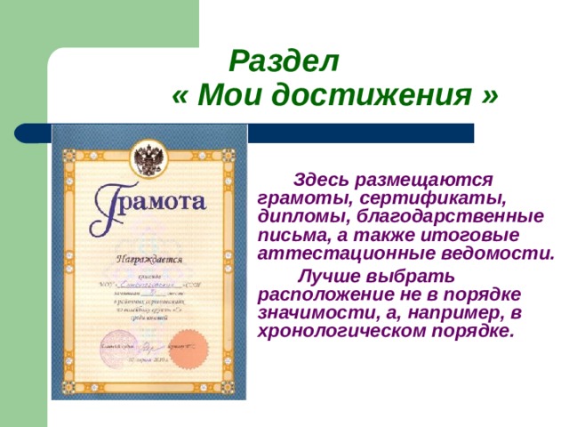    Раздел    « Мои достижения »   Здесь размещаются грамоты, сертификаты, дипломы, благодарственные письма, а также итоговые аттестационные ведомости.    Лучше выбрать расположение не в порядке значимости, а, например, в хронологическом порядке.     
