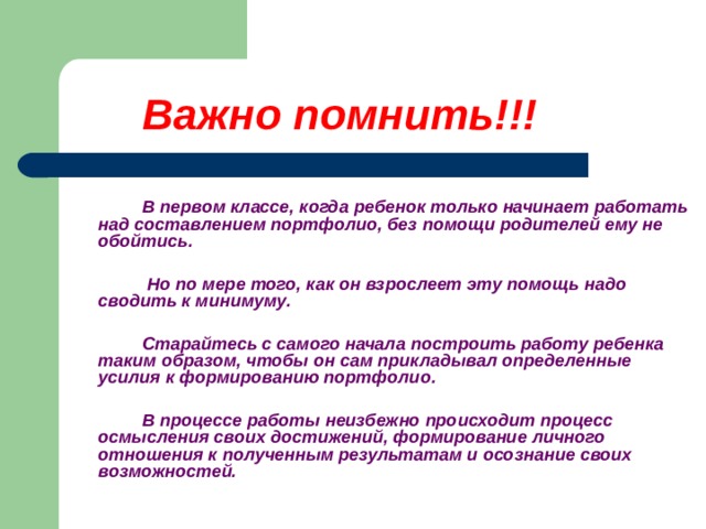  Важно помнить!!!       В первом классе, когда ребенок только начинает работать над составлением портфолио, без помощи родителей ему не обойтись.     Но по мере того, как он взрослеет эту помощь надо сводить к минимуму.    Старайтесь с самого начала построить работу ребенка таким образом, чтобы он сам прикладывал определенные усилия к формированию портфолио.    В процессе работы неизбежно происходит процесс осмысления своих достижений, формирование личного отношения к полученным результатам и осознание своих возможностей.    