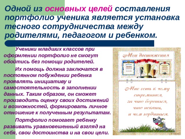 Одной из основных целей составления портфолио ученика является установка тесного сотрудничества между родителями, педагогом и ребенком.   Ученики младших классов при оформлении портфолио не смогут обойтись без помощи родителей.   Их помощь должна заключатся в постоянном побуждении ребенка проявлять инициативу и самостоятельность в заполнении данных. Таким образом, он сможет производить оценку своих достижений и возможностей, формировать личное отношение к полученным результатам.   Портфолио помогает ребенку развивать уравновешенный взгляд на себя, свои достоинства и на свои цели. 