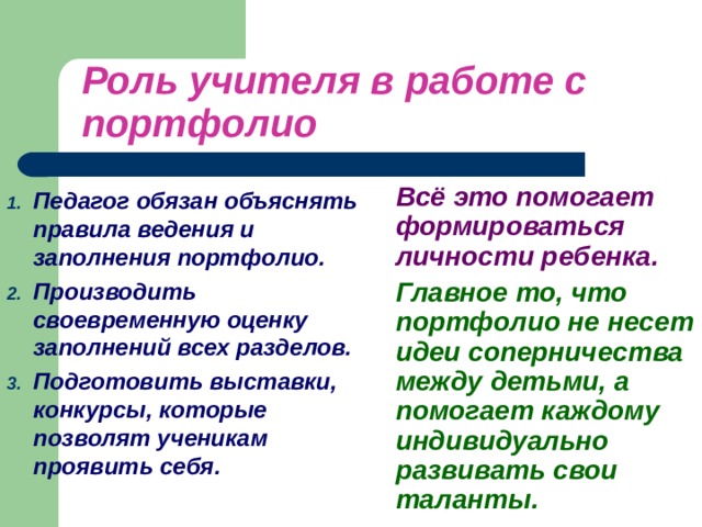 Роль учителя в работе с портфолио  Всё это помогает формироваться личности ребенка.   Главное то, что портфолио не несет идеи соперничества между детьми, а помогает каждому индивидуально развивать свои таланты.  Педагог обязан объяснять правила ведения и заполнения портфолио. Производить своевременную оценку заполнений всех разделов. Подготовить выставки, конкурсы, которые позволят ученикам проявить себя.  