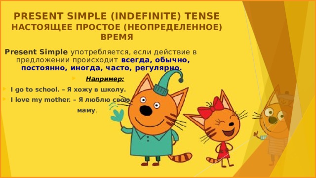 PRESENT SIMPLE (INDEFINITE) TENSE  НАСТОЯЩЕЕ ПРОСТОЕ (НЕОПРЕДЕЛЕННОЕ) ВРЕМЯ   Present Simple употребляется, если действие в предложении происходит  всегда, обычно, постоянно, иногда, часто, регулярно.  Например: I go to school. – Я хожу в школу. I love my mother. – Я люблю свою  маму .  