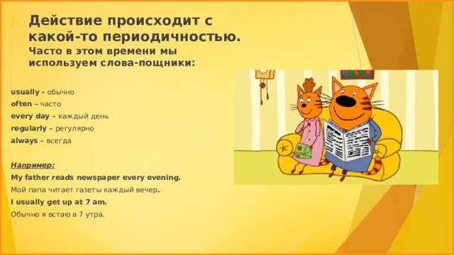 Действие происходит с какой-то периодичностью. Часто в этом времени мы используем слова-пощники: usually - обычно often – часто every day – каждый  день regularly – регулярно always – всегда  Например: My father reads newspaper every evening. Мой папа читает газеты каждый вечер . I usually get up at 7 am. Обычно я встаю в 7 утра. 
