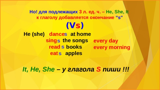 Но! для подлежащих 3 л. ед. ч. – He, She, It  к глаголу добавляется окончание “s” (V s ) He (she) dance at home s  sing the songs  read books  eat apples s every day  every morning s s It, He, She – у глагола S пиши !!! 