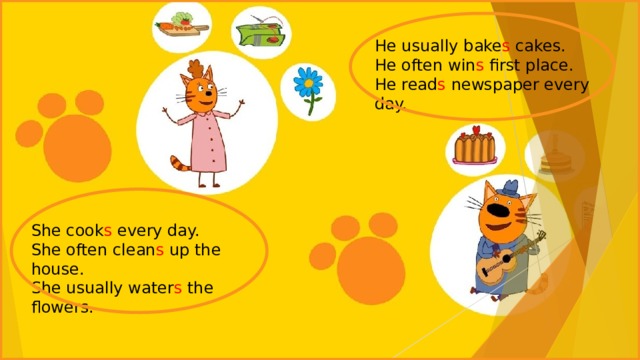 He usually bake s cakes. He often win s first place. He read s newspaper every day. She cook s every day. She often clean s up the house. She usually water s the flowers. 