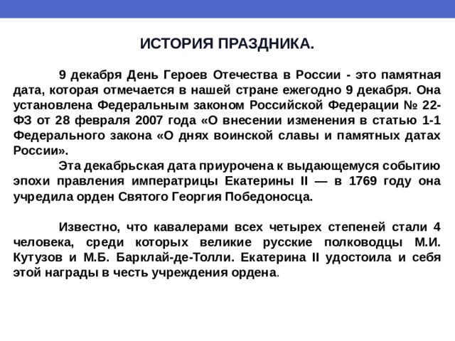 ИСТОРИЯ ПРАЗДНИКА.   9 декабря День Героев Отечества в России - это памятная дата, которая отмечается в нашей стране ежегодно 9 декабря. Она установлена Федеральным законом Российской Федерации № 22-ФЗ от 28 февраля 2007 года «О внесении изменения в статью 1-1 Федерального закона «О днях воинской славы и памятных датах России».  Эта декабрьская дата приурочена к выдающемуся событию эпохи правления императрицы Екатерины II — в 1769 году она учредила орден Святого Георгия Победоносца.   Известно, что кавалерами всех четырех степеней стали 4 человека, среди которых великие русские полководцы М.И. Кутузов и М.Б. Барклай-де-Толли. Екатерина II удостоила и себя этой награды в честь учреждения ордена . 