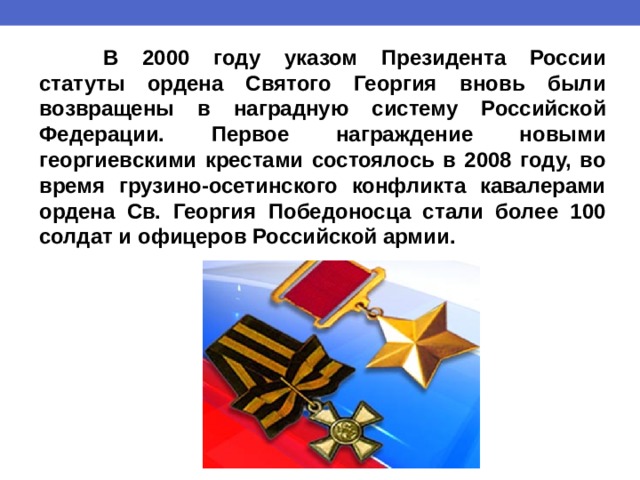  В 2000 году указом Президента России статуты ордена Святого Георгия вновь были возвращены в наградную систему Российской Федерации. Первое награждение новыми георгиевскими крестами состоялось в 2008 году, во время грузино-осетинского конфликта кавалерами ордена Св. Георгия Победоносца стали более 100 солдат и офицеров Российской армии. 