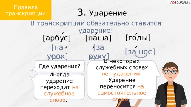 Правила транскрипции 3. Ударение В транскрипции обязательно ставится ударение! [годы] [арбус] [паша] ´ ´ ´ [за руку] [за нос] [на урок] ´ ´ ´ В некоторых служебных словах нет ударений . Ударение переносится на самостоятельное слово . Где ударения? Иногда ударение переходит на служебное слово .  