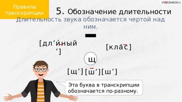 Правила транскрипции 5. Обозначение длительности Длительность звука обозначается чертой над ним. [кла́с] [дл ʼ и́ный ’ ] – – щ [щ ’ ] [ш ’ ] – [ш ’ ] Эта буква в транскрипции обозначается по-разному.  