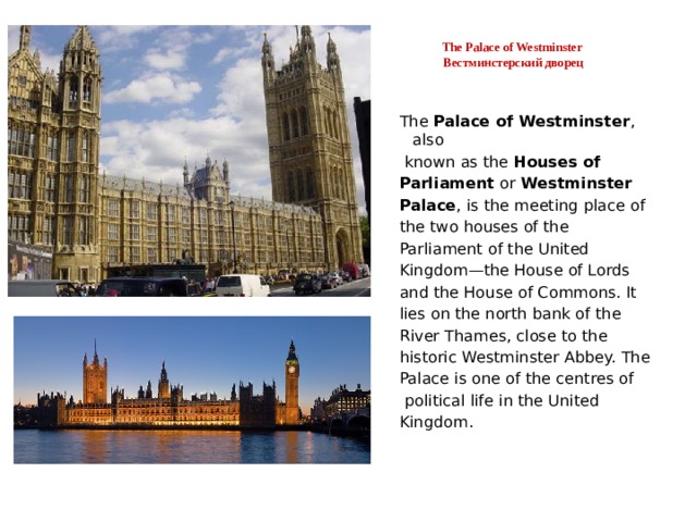  The Palace of Westminster  Вестминстерский дворец   The Palace of Westminster , also  known as the Houses of Parliament or Westminster Palace , is the meeting place of the two houses of the Parliament of the United Kingdom—the House of Lords and the House of Commons. It lies on the north bank of the River Thames, close to the historic Westminster Abbey. The Palace is one of the centres of  political life in the United Kingdom. 