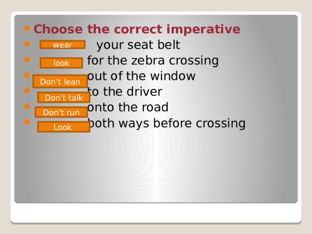 Choose the correct imperative  your seat belt  for the zebra crossing  out of the window  to the driver  onto the road  both ways before crossing wear look Don’t lean Don’t talk Don’t run Look 