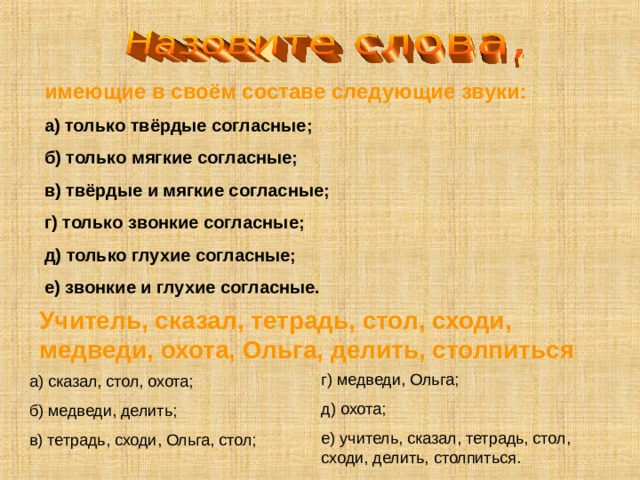 имеющие в своём составе следующие звуки: а) только твёрдые согласные; б) только мягкие согласные; в) твёрдые и мягкие согласные; г) только звонкие согласные; д) только глухие согласные; е) звонкие и глухие согласные. Учитель, сказал, тетрадь, стол, сходи, медведи, охота, Ольга, делить, столпиться г) медведи, Ольга; д) охота; е) учитель, сказал, тетрадь, стол, сходи, делить, столпиться. а) сказал, стол, охота; б) медведи, делить; в) тетрадь, сходи, Ольга, стол; 