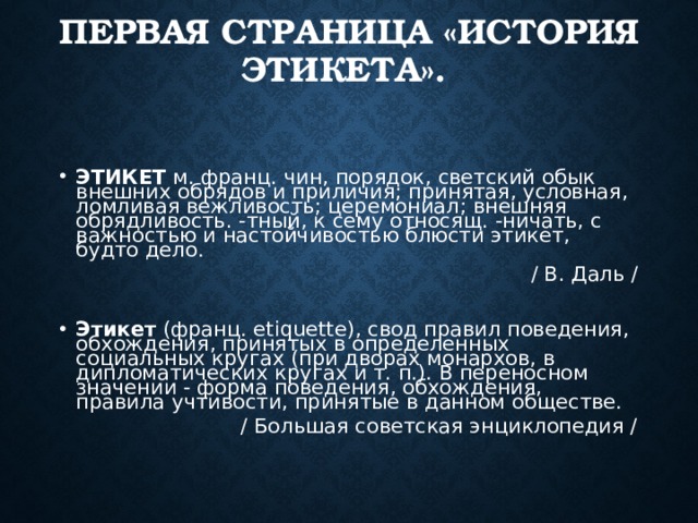 ПЕРВАЯ СТРАНИЦА «ИСТОРИЯ ЭТИКЕТА». ЭТИКЕТ м. франц. чин, порядок, светский обык внешних обрядов и приличия; принятая, условная, ломливая вежливость; церемониал; внешняя обрядливость. -тный, к сему относящ. -ничать, с важностью и настойчивостью блюсти этикет, будто дело.  / В. Даль / Этикет (франц. etiquette), свод правил поведения, обхождения, принятых в определенных социальных кругах (при дворах монархов, в дипломатических кругах и т. п.). В переносном значении - форма поведения, обхождения, правила учтивости, принятые в данном обществе.  / Большая советская энциклопедия / 